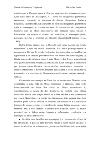 Manual de Massagem Terapêutica Mario-Paul Cassar
medida que a fibrosite avança. Em um experimento, observou-se que,
após uma série de massagens, o nível de mioglobina plasmática
reduzia-se, enquanto os sintomas de fibrose diminuíam. Embora
houvesse, inicialmente, um aumento no nível da mioglobina plasmática
após a massagem, o retardo na taxa de vazamento de mioglobina
indicava que as fibras musculares não estavam mais tensas e
inflamadas. Ao reduzir a tensão nos músculos, a massagem pode,
portanto, inverter o processo de fibrosite (Danneskiold-Samsoe et al,
1982).
Outra teoria propõe que a fibrosite seja uma doença do tecido
conjuntivo, e não da célula muscular. Ela afeta principalmente o
componente fibroso de tecido conjuntivo dos músculos, os tendões, os
ligamentos e os tecidos periarticulares (em torno das articulações). A
fáscia dentro do músculo (isto é, das fibras e dos feixes musculares)
está particularmente propensa à inflamação. Essa condição é conhecida
por termos como fibrosite intramuscular, reumatismo muscular e
miosite intersticial. A fibrosite também pode afetar a fáscia subcutânea
(paniculite) e o revestimento fibroso que envolve os nervos (por exemplo,
ciática).
Um estudo mostrou que as fibras dos músculos com fibrosite estão
conectadas a uma rede de fibras reticulares e elásticas. Essa rede
interconectada de finos fios entre as fibras musculares é,
supostamente, a causa da dor. Conforme se contrai, uma célula
muscular exerce uma tração sobre as outras células a ela conectadas
por esses filamentos, e a tração nos filamentos pode causar dor. Isso
também pode fazer as células de conexão contrairem-se, e a contração
forçada de outras células eventualmente causa fadiga muscular, que
também leva à dor (Bartels e Danneskiold-Samsoe, 1986). É muito
provável que a fadiga cause hipoxia e inflamação, resultando em
formação de fibras reticulares.
■ O efeito mais benéfico da massagem é o relaxamento. Como já
foi observado, a pessoa com fibrosite tende a ficar muito ansiosa e
tensa. As técnicas de relaxamento, junto com habilidades de manejo do
 