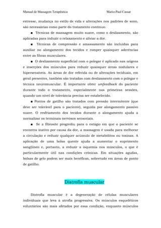 Manual de Massagem Terapêutica Mario-Paul Cassar
estresse, mudança no estilo de vida e alterações nos padrões de sono,
são necessárias como parte do tratamento contínuo.
■ Técnicas de massagem muito suave, como o deslizamento, são
aplicadas para induzir o relaxamento e aliviar a dor.
■ Técnicas de compressão e amassamento são incluídas para
auxiliar no alongamento dos tecidos e romper quaisquer aderências
entre as fibras musculares.
■ O deslizamento superficial com o polegar é aplicado nas origens
e inserções dos músculos para reduzir quaisquer áreas nodulares e
hipersensíveis. As áreas de dor referida ou de alterações teciduais, em
geral presentes, também são tratadas com deslizamento com o polegar e
técnica neuromuscular. É importante obter umfeedback do paciente
durante todo o tratamento, especialmente nas primeiras sessões,
quando um nível de tolerância precisa ser estabelecido.
■ Pontos de gatilho são tratados com pressão intermitente (que
deve ser tolerável para o paciente), seguida por alongamento passivo
suave. O resfriamento dos tecidos durante o alongamento ajuda a
normalizar os terminais nervosos sensoriais.
■ Se a fibrosite progrediu para o estágio em que o paciente se
encontra inativo por causa da dor, a massagem é usada para melhorar
a circulação e reduzir qualquer acúmulo de metabólitos ou toxinas. A
aplicação de uma bolsa quente ajuda a aumentar o suprimento
sangüíneo e, portanto, a reduzir a isquemia nos músculos, o que é
particularmente útil nas condições crônicas. Em situações agudas,
bolsas de gelo podem ser mais benéficas, sobretudo em áreas de ponto
de gatilho.
Distrofia muscular
Distrofia muscular é a degeneração de células musculares
individuais que leva à atrofia progressiva. Os músculos esqueléticos
voluntários são mais afetados por essa condição, enquanto músculos
 