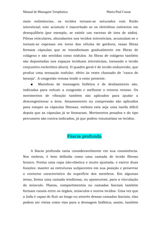 Manual de Massagem Terapêutica Mario-Paul Cassar
mais substâncias, os tecidos tornam-se saturados com fluido
intersticial; este acúmulo é exacerbado se os eletrólitos estiverem em
desequilíbrio (por exemplo, se existir um excesso de íons de sódio).
Fibras reticulares, abundantes nos tecidos intersticiais, acumulam-se e
tornam-se espessas em torno das células de gordura; essas fibras
formam cápsulas que se transformam gradualmente em fibras de
colágeno e são sentidas como nódulos. As fibras de colágeno também
são depositadas nos espaços teciduais intersticiais, tornando o tecido
conjuntivo esclerótico (duro). O quadro geral é de tecido endurecido, que
produz uma sensação nodular, efeito às vezes chamado de "casca de
laranja". A congestão venosa tende a estar presente.
■ Manobras de massagem linfática e de deslizamento são,
indicadas para reduzir a congestão e melhorar o retorno venoso. Os
movimentos de vibração também são aplicados para ajudar a
descongestionar a área. Amassamento ou compressão são aplicados
para romper as cápsulas fibrosas, embora esta seja uma tarefa difícil
depois que as cápsulas já se formaram. Movimentos pesados e do tipo
percussivo são contra-indicados, já que podem traumatizar os tecidos.
Fáscia profunda
A fáscia profunda varia consideravelmente em sua consistência.
Nos ombros, é bem definida como uma camada de tecido fibroso
branco. Forma uma capa não-elástica e muito ajustada, e exerce duas
funções: manter as estruturas subjacentes em sua posição e preservar
o contorno característico da superfície dos membros. Em algumas
áreas, forma uma camada tendinosa, ou aponeurose, para a vinculação
do músculo. Planos, compartimentos ou camadas fasciais também
formam canais entre os órgãos, músculos e outros tecidos. Uma vez que
a linfa é capaz de fluir ao longo ou através dessas camadas fasciais, elas
podem ser vistas como vias para a drenagem linfática; assim, também
 