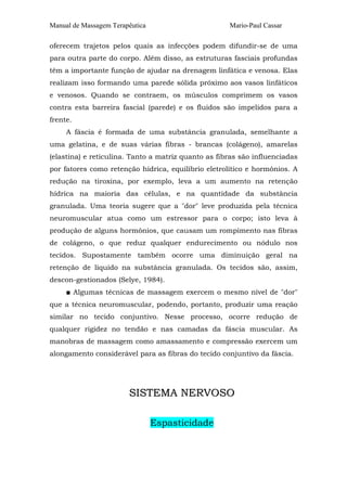 Manual de Massagem Terapêutica Mario-Paul Cassar
oferecem trajetos pelos quais as infecções podem difundir-se de uma
para outra parte do corpo. Além disso, as estruturas fasciais profundas
têm a importante função de ajudar na drenagem linfática e venosa. Elas
realizam isso formando uma parede sólida próximo aos vasos linfáticos
e venosos. Quando se contraem, os músculos comprimem os vasos
contra esta barreira fascial (parede) e os fluidos são impelidos para a
frente.
A fáscia é formada de uma substância granulada, semelhante a
uma gelatina, e de suas várias fibras - brancas (colágeno), amarelas
(elastina) e reticulina. Tanto a matriz quanto as fibras são influenciadas
por fatores como retenção hídrica, equilíbrio eletrolítico e hormônios. A
redução na tiroxina, por exemplo, leva a um aumento na retenção
hídrica na maioria das células, e na quantidade da substância
granulada. Uma teoria sugere que a "dor" leve produzida pela técnica
neuromuscular atua como um estressor para o corpo; isto leva à
produção de alguns hormônios, que causam um rompimento nas fibras
de colágeno, o que reduz qualquer endurecimento ou nódulo nos
tecidos. Supostamente também ocorre uma diminuição geral na
retenção de líquido na substância granulada. Os tecidos são, assim,
descon-gestionados (Selye, 1984).
■ Algumas técnicas de massagem exercem o mesmo nível de "dor"
que a técnica neuromuscular, podendo, portanto, produzir uma reação
similar no tecido conjuntivo. Nesse processo, ocorre redução de
qualquer rigidez no tendão e nas camadas da fáscia muscular. As
manobras de massagem como amassamento e compressão exercem um
alongamento considerável para as fibras do tecido conjuntivo da fáscia.
SSIISSTTEEMMAA NNEERRVVOOSSOO
Espasticidade
 