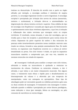 Manual de Massagem Terapêutica Mario-Paul Cassar
toxinas ou desnutrição. É descrita de acordo com a parte ou órgão
afetado; por exemplo, a neuralgia cardíaca é sinônimo de angina
pectoris, e a neuralgia trigeminal envolve o nervo trigeminal. A neuralgia
occipital é precipitada por irritação dos nervos da coluna (sensoriais,
motores e autônomos); a irritação deve-se a anormalidades ou
degeneração da coluna torácica cervical e superior. Uma cefaléia do tipo
de neuralgia com freqüência é causada por algum grau de deslocamento
e aprisionamento entre duas vértebras adjacentes, o que leva à irritação
e inflamação das raízes nervosas que emergem entre os corpos
vertebrais. O resultado, nessa situação, é uma dor neurálgica, que se
irradia para a base do occipício e possivelmente para outras áreas do
crânio. Espasmos da parte superior do ombro e dos músculos do
pescoço estão invariavelmente presentes nessa condição; exercem uma
tração na coluna, levando-a uma posição anormalmente fixa. De modo
inverso, os espasmos com freqüência ocorrem se a coluna já estiver
desalinhada ou presa. Um ciclo vicioso é criado, no qual os espasmos
musculares mantêm a compressão que, por sua vez, mantém os
mesmos músculos em estado de espasmo.
■ A massagem é indicada para auxiliar a romper esse ciclo vicioso,
aliviando a tensão na musculatura e ajudando a restaurar os
movimentos da coluna. Conforme os músculos relaxam, a dor é
aliviada, o que induz a um maior relaxamento muscular. Em alguns
casos, o tratamento mais eficaz e rápido para o desalinhamento ou
descompressão da coluna é o oferecido por um terapeuta de
manipulação, como um osteopata ou quiroprático. Esse tipo de
abordagem pode ser necessário quando as cefaléias persistem após uma
ou duas sessões de massagem. O tratamento com massagem é contra-
indicado quando a cefaléia é precipitada por certos fatores patológicos,
como infecções e vírus (por exemplo, febres ou meningite), ou pelo
consumo de narcóticos ou outras drogas.
 