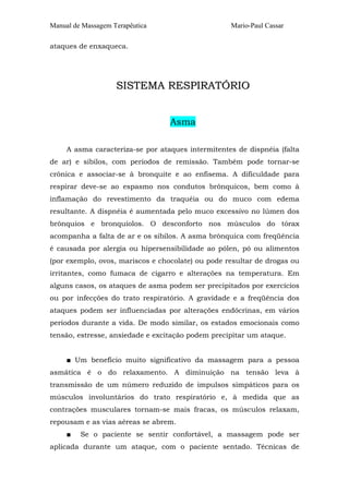 Manual de Massagem Terapêutica Mario-Paul Cassar
ataques de enxaqueca.
SSIISSTTEEMMAA RREESSPPIIRRAATTÓÓRRIIOO
Asma
A asma caracteriza-se por ataques intermitentes de dispnéia (falta
de ar) e sibilos, com períodos de remissão. Também pode tornar-se
crônica e associar-se à bronquite e ao enfisema. A dificuldade para
respirar deve-se ao espasmo nos condutos brônquicos, bem como à
inflamação do revestimento da traquéia ou do muco com edema
resultante. A dispnéia é aumentada pelo muco excessivo no lúmen dos
brônquios e bronquíolos. O desconforto nos músculos do tórax
acompanha a falta de ar e os sibilos. A asma brônquica com freqüência
é causada por alergia ou hipersensibilidade ao pólen, pó ou alimentos
(por exemplo, ovos, mariscos e chocolate) ou pode resultar de drogas ou
irritantes, como fumaca de cigarro e alterações na temperatura. Em
alguns casos, os ataques de asma podem ser precipitados por exercícios
ou por infecções do trato respiratório. A gravidade e a freqüência dos
ataques podem ser influenciadas por alterações endócrinas, em vários
períodos durante a vida. De modo similar, os estados emocionais como
tensão, estresse, ansiedade e excitação podem precipitar um ataque.
■ Um benefício muito significativo da massagem para a pessoa
asmática é o do relaxamento. A diminuição na tensão leva à
transmissão de um número reduzido de impulsos simpáticos para os
músculos involuntários do trato respiratório e, à medida que as
contrações musculares tornam-se mais fracas, os músculos relaxam,
repousam e as vias aéreas se abrem.
■ Se o paciente se sentir confortável, a massagem pode ser
aplicada durante um ataque, com o paciente sentado. Técnicas de
 