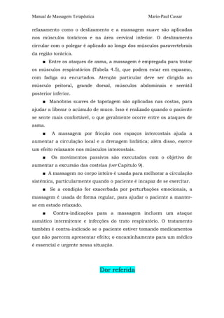 Manual de Massagem Terapêutica Mario-Paul Cassar
relaxamento como o deslizamento e a massagem suave são aplicadas
nos músculos torácicos e na área cervical inferior. O deslizamento
circular com o polegar é aplicado ao longo dos músculos paravertebrais
da região torácica.
■ Entre os ataques de asma, a massagem é empregada para tratar
os músculos respiratórios (Tabela 4.5), que podem estar em espasmo,
com fadiga ou encurtados. Atenção particular deve ser dirigida ao
músculo peitoral, grande dorsal, músculos abdominais e serrátil
posterior inferior.
■ Manobras suaves de tapotagem são aplicadas nas costas, para
ajudar a liberar o acúmulo de muco. Isso é realizado quando o paciente
se sente mais confortável, o que geralmente ocorre entre os ataques de
asma.
■ A massagem por fricção nos espaços intercostais ajuda a
aumentar a circulação local e a drenagem linfática; além disso, exerce
um efeito relaxante nos músculos intercostais.
■ Os movimentos passivos são executados com o objetivo de
aumentar a excursão das costelas (ver Capítulo 9).
■ A massagem no corpo inteiro é usada para melhorar a circulação
sistêmica, particularmente quando o paciente é incapaz de se exercitar.
■ Se a condição for exacerbada por perturbações emocionais, a
massagem é usada de forma regular, para ajudar o paciente a manter-
se em estado relaxado.
■ Contra-indicações para a massagem incluem um ataque
asmático intermitente e infecções do trato respiratório. O tratamento
também é contra-indicado se o paciente estiver tomando medicamentos
que não parecem apresentar efeito; o encaminhamento para um médico
é essencial e urgente nessa situação.
Dor referida
 