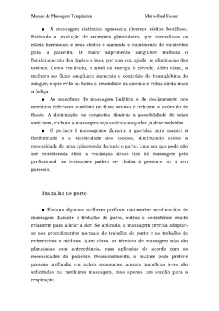 Manual de Massagem Terapêutica Mario-Paul Cassar
■ A massagem sistêmica apresenta diversos efeitos benéficos.
Estimula a produção de secreções glandulares, que normalizam os
níveis hormonais e seus efeitos e aumenta o suprimento de nutrientes
para a placenta. O maior suprimento sangüíneo melhora o
funcionamento dos órgãos e isso, por sua vez, ajuda na eliminação das
toxinas. Como resultado, o nível de energia é elevado. Além disso, a
melhora no fluxo sangüíneo aumenta o conteúdo de hemoglobina do
sangue, o que evita ou baixa a severidade da anemia e reduz ainda mais
a fadiga.
■ As manobras de massagem linfática e de deslizamento nos
membros inferiores auxiliam no fluxo venoso e reduzem o acúmulo de
fluido. A diminuição na congestão diminui a possibilidade de veias
varicosas, embora a massagem seja omitida naquelas já desenvolvidas.
■ O períneo é massageado durante a gravidez para manter a
flexibilidade e a elasticidade dos tecidos, diminuindo assim a
necessidade de uma episiotomia durante o parto. Uma vez que pode não
ser considerada ética a realização desse tipo de massagem pelo
profissional, as instruções podem ser dadas à gestante ou a seu
parceiro.
Trabalho de parto
■ Embora algumas mulheres prefiram não receber nenhum tipo de
massagem durante o trabalho de parto, outras a consideram muito
relaxante para aliviar a dor. Se aplicada, a massagem precisa adaptar-
se aos procedimentos normais do trabalho de parto e ao trabalho de
enfermeiros e médicos. Além disso, as técnicas de massagem não são
planejadas com antecedência, mas aplicadas de acordo com as
necessidades da paciente. Ocasionalmente, a mulher pode preferir
pressão profunda; em outros momentos, apenas manobras leves são
solicitadas ou nenhuma massagem, mas apenas um auxílio para a
respiração.
 