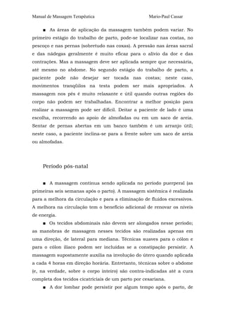 Manual de Massagem Terapêutica Mario-Paul Cassar
■ As áreas de aplicação da massagem também podem variar. No
primeiro estágio do trabalho de parto, pode-se localizar nas costas, no
pescoço e nas pernas (sobretudo nas coxas). A pressão nas áreas sacral
e das nádegas geralmente é muito eficaz para o alívio da dor e das
contrações. Mas a massagem deve ser aplicada sempre que necessária,
até mesmo no abdome. No segundo estágio do trabalho de parto, a
paciente pode não desejar ser tocada nas costas; neste caso,
movimentos tranqüilos na testa podem ser mais apropriados. A
massagem nos pés é muito relaxante e útil quando outras regiões do
corpo não podem ser trabalhadas. Encontrar a melhor posição para
realizar a massagem pode ser difícil. Deitar a paciente de lado é uma
escolha, recorrendo ao apoio de almofadas ou em um saco de areia.
Sentar de pernas abertas em um banco também é um arranjo útil;
neste caso, a paciente inclina-se para a frente sobre um saco de areia
ou almofadas.
Período pós-natal
■ A massagem continua sendo aplicada no período puerperal (as
primeiras seis semanas após o parto). A massagem sistêmica é realizada
para a melhora da circulação e para a eliminação de fluidos excessivos.
A melhora na circulação tem o benefício adicional de renovar os níveis
de energia.
■ Os tecidos abdominais não devem ser alongados nesse período;
as manobras de massagem nesses tecidos são realizadas apenas em
uma direção, de lateral para mediana. Técnicas suaves para o cólon e
para o cólon ilíaco podem ser incluídas se a constipação persistir. A
massagem supostamente auxilia na involução do útero quando aplicada
a cada 4 horas em direção horária. Entretanto, técnicas sobre o abdome
(e, na verdade, sobre o corpo inteiro) são contra-indicadas até a cura
completa dos tecidos cicatriciais de um parto por cesariana.
■ A dor lombar pode persistir por algum tempo após o parto, de
 