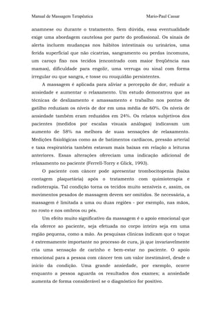 Manual de Massagem Terapêutica Mario-Paul Cassar
anamnese ou durante o tratamento. Sem dúvida, essa eventualidade
exige uma abordagem cautelosa por parte do profissional. Os sinais de
alerta incluem mudanças nos hábitos intestinais ou urinários, uma
ferida superficial que não cicatriza, sangramento ou perdas incomuns,
um caroço fixo nos tecidos (encontrado com maior freqüência nas
mamas), dificuldade para engolir, uma verruga ou sinal com forma
irregular ou que sangra, e tosse ou rouquidão persistentes.
A massagem é aplicada para aliviar a percepção de dor, reduzir a
ansiedade e aumentar o relaxamento. Um estudo demonstrou que as
técnicas de deslizamento e amassamento e trabalho nos pontos de
gatilho reduziam os níveis de dor em uma média de 60%. Os níveis de
ansiedade também eram reduzidos em 24%. Os relatos subjetivos dos
pacientes (medidos por escalas visuais análogas) indicavam um
aumento de 58% na melhora de suas sensações de relaxamento.
Medições fisiológicas como as de batimentos cardíacos, pressão arterial
e taxa respiratória também estavam mais baixas em relação a leituras
anteriores. Essas alterações ofereciam uma indicação adicional de
relaxamento no paciente (Ferrell-Torry e Glick, 1993).
O paciente com câncer pode apresentar trombocitopenia (baixa
contagem plaquetária) após o tratamento com quimioterapia e
radioterapia. Tal condição torna os tecidos muito sensíveis e, assim, os
movimentos pesados de massagem devem ser omitidos. Se necessária, a
massagem é limitada a uma ou duas regiões - por exemplo, nas mãos,
no rosto e nos ombros ou pés.
Um efeito muito significativo da massagem é o apoio emocional que
ela oferece ao paciente, seja efetuada no corpo inteiro seja em uma
região pequena, como a mão. As pesquisas clínicas indicam que o toque
é extremamente importante no processo de cura, já que invariavelmente
cria uma sensação de carinho e bem-estar no paciente. O apoio
emocional para a pessoa com câncer tem um valor inestimável, desde o
início da condição. Uma grande ansiedade, por exemplo, ocorre
enquanto a pessoa aguarda os resultados dos exames; a ansiedade
aumenta de forma considerável se o diagnóstico for positivo.
 