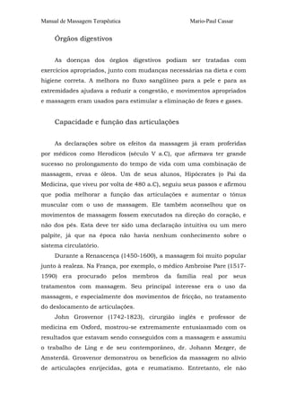 Manual de Massagem Terapêutica Mario-Paul Cassar
Órgãos digestivos
As doenças dos órgãos digestivos podiam ser tratadas com
exercícios apropriados, junto com mudanças necessárias na dieta e com
higiene correta. A melhora no fluxo sangüíneo para a pele e para as
extremidades ajudava a reduzir a congestão, e movimentos apropriados
e massagem eram usados para estimular a eliminação de fezes e gases.
Capacidade e função das articulações
As declarações sobre os efeitos da massagem já eram proferidas
por médicos como Herodicos (século V a.C), que afirmava ter grande
sucesso no prolongamento do tempo de vida com uma combinação de
massagem, ervas e óleos. Um de seus alunos, Hipócrates (o Pai da
Medicina, que viveu por volta de 480 a.C), seguiu seus passos e afirmou
que podia melhorar a função das articulações e aumentar o tônus
muscular com o uso de massagem. Ele também aconselhou que os
movimentos de massagem fossem executados na direção do coração, e
não dos pés. Esta deve ter sido uma declaração intuitiva ou um mero
palpite, já que na época não havia nenhum conhecimento sobre o
sistema circulatório.
Durante a Renascença (1450-1600), a massagem foi muito popular
junto à realeza. Na França, por exemplo, o médico Ambroise Pare (1517-
1590) era procurado pelos membros da família real por seus
tratamentos com massagem. Seu principal interesse era o uso da
massagem, e especialmente dos movimentos de fricção, no tratamento
do deslocamento de articulações.
John Grosvenor (1742-1823), cirurgião inglês e professor de
medicina em Oxford, mostrou-se extremamente entusiasmado com os
resultados que estavam sendo conseguidos com a massagem e assumiu
o trabalho de Ling e de seu contemporâneo, dr. Johann Mezger, de
Amsterdã. Grosvenor demonstrou os benefícios da massagem no alívio
de articulações enrijecidas, gota e reumatismo. Entretanto, ele não
 