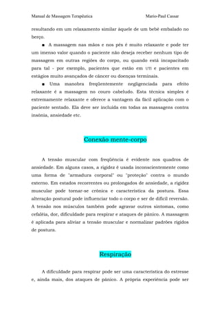 Manual de Massagem Terapêutica Mario-Paul Cassar
resultando em um relaxamento similar àquele de um bebê embalado no
berço.
■ A massagem nas mãos e nos pés é muito relaxante e pode ter
um imenso valor quando o paciente não deseja receber nenhum tipo de
massagem em outras regiões do corpo, ou quando está incapacitado
para tal - por exemplo, pacientes que estão em UTI e pacientes em
estágios muito avançados de câncer ou doenças terminais.
■ Uma manobra freqüentemente negligenciada para efeito
relaxante é a massagem no couro cabeludo. Esta técnica simples é
extremamente relaxante e oferece a vantagem da fácil aplicação com o
paciente sentado. Ela deve ser incluída em todas as massagens contra
insônia, ansiedade etc.
Conexão mente-corpo
A tensão muscular com freqüência é evidente nos quadros de
ansiedade. Em alguns casos, a rigidez é usada inconscientemente como
uma forma de "armadura corporal" ou "proteção" contra o mundo
externo. Em estados recorrentes ou prolongados de ansiedade, a rigidez
muscular pode tornar-se crônica e característica da postura. Essa
alteração postural pode influenciar todo o corpo e ser de difícil reversão.
A tensão nos músculos também pode agravar outros sintomas, como
cefaléia, dor, dificuldade para respirar e ataques de pânico. A massagem
é aplicada para aliviar a tensão muscular e normalizar padrões rígidos
de postura.
Respiração
A dificuldade para respirar pode ser uma característica do estresse
e, ainda mais, dos ataques de pânico. A própria experiência pode ser
 