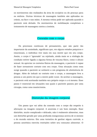 Manual de Massagem Terapêutica Mario-Paul Cassar
os movimentos são realizados da área do occipício ou do pescoço para
os ombros. Outras técnicas de massagem também são aplicadas no
crânio, na face e nas mãos. A mesma rotina pode ser aplicada quando o
paciente está deitado. Os movimentos de mobilização completam o
tratamento de massagem contra a insônia.
Conexão com o corpo
Os processos contínuos de pensamento, que são parte tão
importante da ansiedade, significam que, em alguns estados psíquicos e
emocionais, o indivíduo vive mais em sua mente que em seu corpo.
Assim, o corpo é "ignorado" ou rejeitado, ainda mais se a etiologia da
condição estiver ligada a alguma forma de trauma físico, como o abuso
sexual. Ao apreciar os contatos físicos da massagem, o paciente é capaz
de fazer novamente contato com seu corpo. Uma situação como essa
surge quando o paciente se submete a um programa de abstinência de
drogas. Além de induzir ao contato com o corpo, a massagem leva a
pessoa a um ponto em que a mente pode curar. Ao aceitar a massagem,
o paciente está aceitando também seu próprio corpo e a si mesmo. Esse
passo é essencial em situações nas quais o paciente passou por uma
cirurgia, como uma mastectomia.
Distorção da imagem corporal
Um passo que vai além da conexão com o corpo diz respeito à
alteração na imagem corporal. A anorexia é um bom exemplo. Esse
distúrbio, muito complicado e delicado, não é realmente alimentar, mas
um distúrbio gerado por uma profunda insegurança acerca de si mesmo
e do mundo externo. Em uma tentativa de ganhar algum controle, a
pessoa anoréxica exercita restrições sobre seu consumo alimentar. O
 