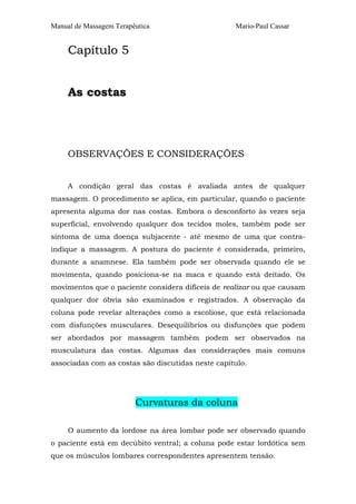 Manual de Massagem Terapêutica Mario-Paul Cassar
CCaappííttuulloo 55
AAss ccoossttaass
OBSERVAÇÕES E CONSIDERAÇÕES
A condição geral das costas é avaliada antes de qualquer
massagem. O procedimento se aplica, em particular, quando o paciente
apresenta alguma dor nas costas. Embora o desconforto às vezes seja
superficial, envolvendo qualquer dos tecidos moles, também pode ser
sintoma de uma doença subjacente - até mesmo de uma que contra-
indique a massagem. A postura do paciente é considerada, primeiro,
durante a anamnese. Ela também pode ser observada quando ele se
movimenta, quando posiciona-se na maca e quando está deitado. Os
movimentos que o paciente considera difíceis de realizar ou que causam
qualquer dor óbvia são examinados e registrados. A observação da
coluna pode revelar alterações como a escoliose, que está relacionada
com disfunções musculares. Desequilíbrios ou disfunções que podem
ser abordados por massagem também podem ser observados na
musculatura das costas. Algumas das considerações mais comuns
associadas com as costas são discutidas neste capítulo.
Curvaturas da coluna
O aumento da lordose na área lombar pode ser observado quando
o paciente está em decúbito ventral; a coluna pode estar lordótica sem
que os músculos lombares correspondentes apresentem tensão.
 