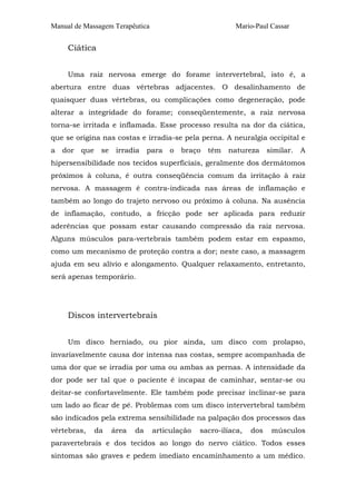 Manual de Massagem Terapêutica Mario-Paul Cassar
Ciática
Uma raiz nervosa emerge do forame intervertebral, isto é, a
abertura entre duas vértebras adjacentes. O desalinhamento de
quaisquer duas vértebras, ou complicações como degeneração, pode
alterar a integridade do forame; conseqüentemente, a raiz nervosa
torna-se irritada e inflamada. Esse processo resulta na dor da ciática,
que se origina nas costas e irradia-se pela perna. A neuralgia occipital e
a dor que se irradia para o braço têm natureza similar. A
hipersensibilidade nos tecidos superficiais, geralmente dos dermátomos
próximos à coluna, é outra conseqüência comum da irritação à raiz
nervosa. A massagem é contra-indicada nas áreas de inflamação e
também ao longo do trajeto nervoso ou próximo à coluna. Na ausência
de inflamação, contudo, a fricção pode ser aplicada para reduzir
aderências que possam estar causando compressão da raiz nervosa.
Alguns músculos para-vertebrais também podem estar em espasmo,
como um mecanismo de proteção contra a dor; neste caso, a massagem
ajuda em seu alívio e alongamento. Qualquer relaxamento, entretanto,
será apenas temporário.
Discos intervertebrais
Um disco herniado, ou pior ainda, um disco com prolapso,
invariavelmente causa dor intensa nas costas, sempre acompanhada de
uma dor que se irradia por uma ou ambas as pernas. A intensidade da
dor pode ser tal que o paciente é incapaz de caminhar, sentar-se ou
deitar-se confortavelmente. Ele também pode precisar inclinar-se para
um lado ao ficar de pé. Problemas com um disco intervertebral também
são indicados pela extrema sensibilidade na palpação dos processos das
vértebras, da área da articulação sacro-ilíaca, dos músculos
paravertebrais e dos tecidos ao longo do nervo ciático. Todos esses
sintomas são graves e pedem imediato encaminhamento a um médico.
 