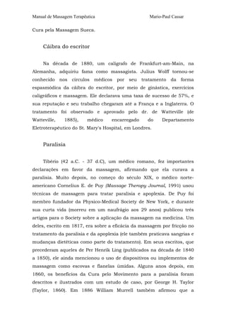 Manual de Massagem Terapêutica Mario-Paul Cassar
Cura pela Massagem Sueca.
Cãibra do escritor
Na década de 1880, um calígrafo de Frankfurt-am-Main, na
Alemanha, adquiriu fama como massagista. Julius Wolff tornou-se
conhecido nos círculos médicos por seu tratamento da forma
espasmódica da cãibra do escritor, por meio de ginástica, exercícios
caligráficos e massagem. Ele declarava uma taxa de sucesso de 57%, e
sua reputação e seu trabalho chegaram até a França e a Inglaterra. O
tratamento foi observado e aprovado pelo dr. de Watteville (de
Watteville, 1885), médico encarregado do Departamento
Eletroterapêutico do St. Mary's Hospital, em Londres.
Paralisia
Tibério (42 a.C. - 37 d.C), um médico romano, fez importantes
declarações em favor da massagem, afirmando que ela curava a
paralisia. Muito depois, no começo do século XIX, o médico norte-
americano Cornelius E. de Puy (Massage Therapy Journal, 1991) usou
técnicas de massagem para tratar paralisia e apoplexia. De Puy foi
membro fundador da Physico-Medical Society de New York, e durante
sua curta vida (morreu em um naufrágio aos 29 anos) publicou três
artigos para o Society sobre a aplicação da massagem na medicina. Um
deles, escrito em 1817, era sobre a eficácia da massagem por fricção no
tratamento da paralisia e da apoplexia (ele também praticava sangrias e
mudanças dietéticas como parte do tratamento). Em seus escritos, que
precederam aqueles de Per Henrik Ling (publicados na década de 1840
a 1850), ele ainda mencionou o uso de dispositivos ou implementos de
massagem como escovas e flanelas úmidas. Alguns anos depois, em
1860, os benefícios da Cura pelo Movimento para a paralisia foram
descritos e ilustrados com um estudo de caso, por George H. Taylor
(Taylor, 1860). Em 1886 William Murrell também afirmou que a
 