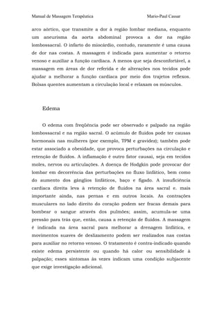 Manual de Massagem Terapêutica Mario-Paul Cassar
arco aórtico, que transmite a dor à região lombar mediana, enquanto
um aneurisma da aorta abdominal provoca a dor na região
lombossacral. O infarto do miocárdio, contudo, raramente é uma causa
de dor nas costas. A massagem é indicada para aumentar o retorno
venoso e auxiliar a função cardíaca. A menos que seja desconfortável, a
massagem em áreas de dor referida e de alterações nos tecidos pode
ajudar a melhorar a função cardíaca por meio dos trajetos reflexos.
Bolsas quentes aumentam a circulação local e relaxam os músculos.
Edema
O edema com freqüência pode ser observado e palpado na região
lombossacral e na região sacral. O acúmulo de fluidos pode ter causas
hormonais nas mulheres (por exemplo, TPM e gravidez); também pode
estar associado a obesidade, que provoca perturbações na circulação e
retenção de fluidos. A inflamação é outro fator causai, seja em tecidos
moles, nervos ou articulações. A doença de Hodgkin pode provocar dor
lombar em decorrência das perturbações no fluxo linfático, bem como
do aumento dos gânglios linfáticos, baço e fígado. A insuficiência
cardíaca direita leva à retenção de fluidos na área sacral e. mais
importante ainda, nas pernas e em outros locais. As contrações
musculares no lado direito do coração podem ser fracas demais para
bombear o sangue através dos pulmões; assim, acumula-se uma
pressão para trás que, então, causa a retenção de fluidos. A massagem
é indicada na área sacral para melhorar a drenagem linfática, e
movimentos suaves de deslizamento podem ser realizados nas costas
para auxiliar no retorno venoso. O tratamento é contra-indicado quando
existe edema persistente ou quando há calor ou sensibilidade à
palpação; esses sintomas às vezes indicam uma condição subjacente
que exige investigação adicional.
 