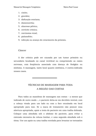 Manual de Massagem Terapêutica Mario-Paul Cassar
1. cistite;
2. gravidez;
3. disfunção ovariana;
4. dismenorréia;
5. abscesso pélvico;
6. cervicite crônica;
7. carcinoma renal;
8. pielonefrite;
9. infecção ou avanço do crescimento da próstata.
Câncer
A dor crônica pode ser causada por um tumor primário ou
secundário localizado no canal vertebral ou comprimindo as raízes
nervosas, com freqüência associado com doença de Hodgkin ou
mieloma. A massagem, tanto local quanto sistêmica, é contra-indicada
nesses casos.
══════════════════
TÉCNICAS DE MASSAGEM PARA TODA
A REGIÃO DAS COSTAS
Para todos as manobras de massagem nas costas - a menos que
indicado de outro modo -, o paciente deita-se em decúbito ventral, com
a cabeça virada para um lado ou com a face encaixada em local
apropriado para isso. Se a maca de tratamento não possuir essa
abertura apropriada, apoie a testa do paciente em uma toalha dobrada.
Coloque uma almofada sob o abdome do paciente, para evitar a
extensão excessiva da coluna lombar, e uma segunda almofada sob o
tórax. Use um apoio ou uma toalha enrolada para levantar os tornozelos
 