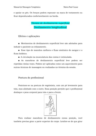 Manual de Massagem Terapêutica Mario-Paul Cassar
e apoiar os pés. Os braços podem repousar na maca de tratamento ou
ficar dependurados confortavelmente na borda.
Técnica de deslizamento superficial
Deslizamento longitudinal
Efeitos e aplicações
■ Movimentos de deslizamento superficial leve são adotados para
induzir o paciente ao relaxamento.
■ Esse tipo de manobra melhora o fluxo sistêmico do sangue e o
fluxo linfático.
■ A circulação na musculatura das costas é estimulada.
■ As manobras de deslizamento superficial leve podem ser
repetidas várias vezes. Podem ser aplicadas como um aquecimento para
outras técnicas de massagem ou realizadas no término da sessão.
Postura do profissional
Posicione-se na postura de esgrimista, com um pé levemente para
trás, mas alinhado com o outro. Essa posição permite que o profissional
desloque o peso corporal para trás e para a frente.
Para realizar manobras de deslizamento nessa posição, você
também precisa girar a parte superior do corpo. Lembre-se de que girar
 