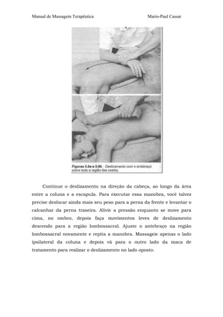 Manual de Massagem Terapêutica Mario-Paul Cassar
Continue o deslizamento na direção da cabeça, ao longo da área
entre a coluna e a escapula. Para executar essa manobra, você talvez
precise deslocar ainda mais seu peso para a perna da frente e levantar o
calcanhar da perna traseira. Alivie a pressão enquanto se move para
cima, no ombro, depois faça movimentos leves de deslizamento
descendo para a região lombossacral. Ajuste o antebraço na região
lombossacral novamente e repita a manobra. Massageie apenas o lado
ipsilateral da coluna e depois vá para o outro lado da maca de
tratamento para realizar o deslizamento no lado oposto.
 