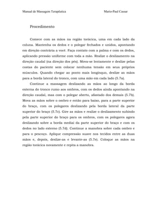Manual de Massagem Terapêutica Mario-Paul Cassar
Procedimento
Comece com as mãos na região torácica, uma em cada lado da
coluna. Mantenha os dedos e o polegar fechados e unidos, apontando
em direção contrária a você. Faça contato com a palma e com os dedos,
aplicando pressão uniforme com toda a mão. Realize o deslizamento na
direção caudal (na direção dos pés). Mova-se lentamente e deslize pelas
costas do paciente sem colocar nenhuma tensão em seus próprios
músculos. Quando chegar ao ponto mais longínquo, deslize as mãos
para a borda lateral do tronco, com uma mão em cada lado (5.7a).
Continue a massagem deslizando as mãos ao longo da borda
externa do tronco rumo aos ombros, com os dedos ainda apontando na
direção caudal, mas com o polegar aberto, afastado dos demais (5.7b).
Mova as mãos sobre o ombro e então para baixo, para a parte superior
do braço, com os polegares deslizando pela borda lateral da parte
superior do braço (5.7c). Gire as mãos e realize o deslizamento subindo
pela parte superior do braço para os ombros, com os polegares agora
deslizando sobre a borda mediai da parte superior do braço e com os
dedos no lado externo (5.7d). Continue a manobra sobre cada ombro e
para o pescoço. Aplique compressão suave nos tecidos entre as duas
mãos e, depois, deslize-as e levante-as (5.7e). Coloque as mãos na
região torácica novamente e repita a manobra.
 