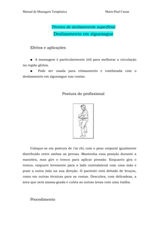 Manual de Massagem Terapêutica Mario-Paul Cassar
Técnica de deslizamento superficial
Deslizamento em ziguezague
Efeitos e aplicações
■ A massagem é particularmente útil para melhorar a circulação
na região glútea.
■ Pode ser usada para relaxamento e combinada com o
deslizamento em ziguezague nas costas.
Postura do profissional
Coloque-se em postura de t'ai chi, com o peso corporal igualmente
distribuído entre ambas as pernas. Mantenha essa posição durante a
manobra, mas gire o tronco para aplicar pressão. Enquanto gira o
tronco, empurre levemente para o lado contralateral com uma mão e
puxe a outra mão na sua direção. O paciente está deitado de bruços,
como em outras técnicas para as costas. Descubra, com delicadeza, a
área que será massa-geada e cubra as outras áreas com uma toalha.
Procedimento
 