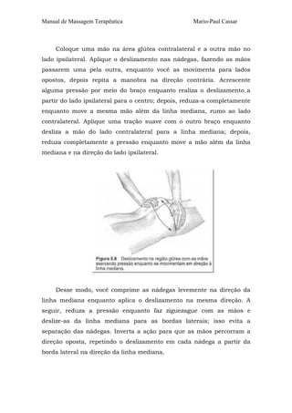 Manual de Massagem Terapêutica Mario-Paul Cassar
Coloque uma mão na área glútea contralateral e a outra mão no
lado ipsilateral. Aplique o deslizamento nas nádegas, fazendo as mãos
passarem uma pela outra, enquanto você as movimenta para lados
opostos, depois repita a manobra na direção contrária. Acrescente
alguma pressão por meio do braço enquanto realiza o deslizamento a
partir do lado ipsilateral para o centro; depois, reduza-a completamente
enquanto move a mesma mão além da linha mediana, rumo ao lado
contralateral. Aplique uma tração suave com o outro braço enquanto
desliza a mão do lado contralateral para a linha mediana; depois,
reduza completamente a pressão enquanto move a mão além da linha
mediana e na direção do lado ipsilateral.
Desse modo, você comprime as nádegas levemente na direção da
linha mediana enquanto aplica o deslizamento na mesma direção. A
seguir, reduza a pressão enquanto faz ziguezague com as mãos e
deslize-as da linha mediana para as bordas laterais; isso evita a
separação das nádegas. Inverta a ação para que as mãos percorram a
direção oposta, repetindo o deslizamento em cada nádega a partir da
borda lateral na direção da linha mediana.
 