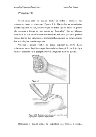 Manual de Massagem Terapêutica Mario-Paul Cassar
Procedimento
Feche cada mão em punho. Feche os dedos e alinhe-os nas
eminências tenar e hipotenar (Figura 5.9). Mantenha as articulações
interfalangianas distais, de modo que os dedos fiquem retos e o punho
não assuma a forma de um punho de "boxeador". Use as falanges
proximais do punho para fazer deslizamento, evitando qualquer pressão
com as juntas das articulações metacarpofalangianas ou com as juntas
das articulações interfalangianas.
Coloque o punho cefálico na borda superior da crista ilíaca,
próximo ao sacro. Posicione o punho caudal na borda inferior. Interligue
as mãos colocando um polegar dentro da segunda mão em punho.
Mantenha o punho plano na superfície dos tecidos e aplique
 