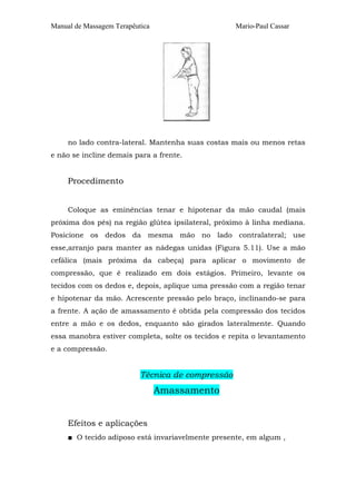 Manual de Massagem Terapêutica Mario-Paul Cassar
no lado contra-lateral. Mantenha suas costas mais ou menos retas
e não se incline demais para a frente.
Procedimento
Coloque as eminências tenar e hipotenar da mão caudal (mais
próxima dos pés) na região glútea ipsilateral, próximo à linha mediana.
Posicione os dedos da mesma mão no lado contralateral; use
esse,arranjo para manter as nádegas unidas (Figura 5.11). Use a mão
cefálica (mais próxima da cabeça) para aplicar o movimento de
compressão, que é realizado em dois estágios. Primeiro, levante os
tecidos com os dedos e, depois, aplique uma pressão com a região tenar
e hipotenar da mão. Acrescente pressão pelo braço, inclinando-se para
a frente. A ação de amassamento é obtida pela compressão dos tecidos
entre a mão e os dedos, enquanto são girados lateralmente. Quando
essa manobra estiver completa, solte os tecidos e repita o levantamento
e a compressão.
Técnica de compressão
Amassamento
Efeitos e aplicações
■ O tecido adiposo está invariavelmente presente, em algum ,
 
