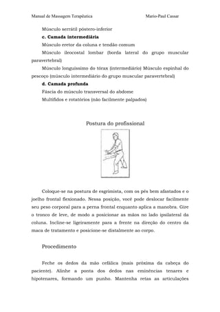Manual de Massagem Terapêutica Mario-Paul Cassar
Músculo serrátil póstero-inferior
c. Camada intermediária
Músculo eretor da coluna e tendão comum
Músculo ileocostal lombar (borda lateral do grupo muscular
paravertebral)
Músculo longuíssimo do tórax (intermediário) Músculo espinhal do
pescoço (músculo intermediário do grupo muscular paravertebral)
d. Camada profunda
Fáscia do músculo transversal do abdome
Multífidos e rotatórios (não facilmente palpados)
Postura do profissional
Coloque-se na postura de esgrimista, com os pés bem afastados e o
joelho frontal flexionado. Nessa posição, você pode deslocar facilmente
seu peso corporal para a perna frontal enquanto aplica a manobra. Gire
o tronco de leve, de modo a posicionar as mãos no lado ipsilateral da
coluna. Incline-se ligeiramente para a frente na direção do centro da
maca de tratamento e posicione-se distalmente ao corpo.
Procedimento
Feche os dedos da mão cefálica (mais próxima da cabeça do
paciente). Alinhe a ponta dos dedos nas eminências tenares e
hipotenares, formando um punho. Mantenha retas as articulações
 