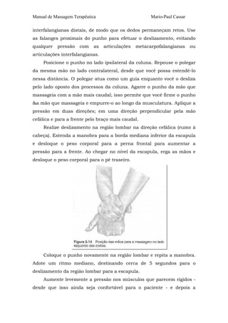 Manual de Massagem Terapêutica Mario-Paul Cassar
interfalangianas distais, de modo que os dedos permaneçam retos. Use
as falanges proximais do punho para efetuar o deslizamento, evitando
qualquer pressão com as articulações metacarpofalangianas ou
articulações interfalangianas.
Posicione o punho no lado ipsilateral da coluna. Repouse o polegar
da mesma mão no lado contralateral, desde que você possa estendê-lo
nessa distância. O polegar atua como um guia enquanto você o desliza
pelo lado oposto dos processos da coluna. Agarre o punho da mão que
massageia com a mão mais caudal; isso permite que você firme o punho
&a mão que massageia e empurre-o ao longo da musculatura. Aplique a
pressão em duas direções; em uma direção perpendicular pela mão
cefálica e para a frente pelo braço mais caudal.
Realize deslizamento na região lombar na direção cefálica (rumo à
cabeça). Estenda a manobra para a borda mediana inferior da escapula
e desloque o peso corporal para a perna frontal para aumentar a
pressão para a frente. Ao chegar no nível da escapula, erga as mãos e
desloque o peso corporal para o pé traseiro.
Coloque o punho novamente na região lombar e repita a manobra.
Adote um ritmo mediano, destinando cerca de 5 segundos para o
deslizamento da região lombar para a escapula.
Aumente levemente a pressão nos músculos que parecem rígidos -
desde que isso ainda seja confortável para o paciente - e depois a
 