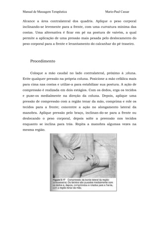 Manual de Massagem Terapêutica Mario-Paul Cassar
Alcance a área contralateral dos quadris. Aplique o peso corporal
inclinando-se levemente para a frente, com uma curvatura mínima das
costas. Uma alternativa é ficar em pé na postura de vaivém, a qual
permite a aplicação de uma pressão mais pesada pelo deslocamento do
peso corporal para a frente e levantamento do calcanhar do pé traseiro.
Procedimento
Coloque a mão caudal no lado contralateral, próximo à ;oluna.
Evite qualquer pressão na própria coluna. Posicione a mão cefálica mais
para cima nas costas e utilize-a para estabilizar sua postura. A ação de
compressão é realizada em dois estágios. Com os dedos, erga os tecidos
e puxe-os medialmente na direção da coluna. Depois, aplique uma
pressão de compressão com a região tenar da mão, comprima e role os
tecidos para a frente; concentre a ação no alongamento lateral da
manobra. Aplique pressão pelo braço, inclinan-do-se para a frente ou
deslocando o peso corporal, depois solte a preensão nos tecidos
enquanto se inclina para trás. Repita a manobra algumas vezes na
mesma região.
 