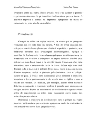 Manual de Massagem Terapêutica Mario-Paul Cassar
levemente atrás da outra. Neste arranjo, você r«de aplicar a pressão
erguendo o calcanhar do pé traseiro e inclinando-se para a frente. O
paciente repousa a cabeça na depressão apropriada da maca de
tratamento ou pode virá-la para o lado.
Procedimento
Coloque as mãos na região torácica, de modo que os polegares
repousem um de cada lado da coluna. A fim de evitar cansaço nos
polegares, mantenha-os planos em relação à superfície e, portanto, sem
nenhuma extensão nas articulações interfalangianas. Aplique a
manobra de deslizamento com ambos os polegares simultaneamente ou
alternando um e outro. Começando na região torácica, deslize cada
polegar em uma linha curva e na direção caudal (rumo aos pés); cada
movimento tem a extensão de cerca de 5 cm. Talvez seja mais fácil
deslizar toda a mão com o polegar. Neste caso, mova a mão na mesma
direção enquanto aplica a pressão principalmente com o polegar.
Incline-se para a frente para acrescentar peso corporal à manobra;
introduza a força gradualmente e de acordo com a rigidez e com o
estado dos tecidos. Os nódulos, por exemplo, podem estar bastante
doloridos à palpação e responder melhor à pressão com aumento em
estágios suaves. Repita os movimentos de deslizamento algumas vezes
antes de reposicionar as mãos para massagear outra seção dos
músculos paravertebrais.
Mantenha a manobra de deslizamento com o polegar na região
torácica, inclinando-se para a frente apenas até onde for confortável e
sem colocar tensão em suas próprias costas.
 