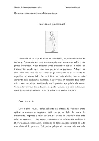 Manual de Massagem Terapêutica Mario-Paul Cassar
fibras superiores do esterno-clidomastóideo.
Postura do profissional
Posicione-se ao lado da maca de tratamento, no nível do ombro do
paciente. Permaneça em uma postura ereta, com os pés paralelos e um
pouco separados. Você também pode inclinar-se contra a maca de
tratamento, desde que isso não perturbe o paciente. Aplique as
manobras enquanto está neste lado do paciente; não há necessidade de
repeti-los no outro lado. Se você ficar no lado direito, use a mão
esquerda para realizar a manobra, e vice-versa. O paciente deve estar
reto e com a cabeça posicionada na depressão apropriada da maca.
Como alternativa, a testa do paciente pode repousar em suas mãos, que
são colocadas uma sobre a outra ou sobre uma toalha enrolada.
Procedimento
Use a mão caudal (mais distante da cabeça do paciente) para
aplicar a massagem enquanto está em pé ao lado da maca de
tratamento. Repouse a mão cefálica no crânio do paciente; use esta
mão, se necessário, para erguer suavemente os cabelos do paciente e
liberar a área de massagem. Posicione os dedos da mão caudal no lado
contralateral do pescoço. Coloque o polegar da mesma mão no lado
 