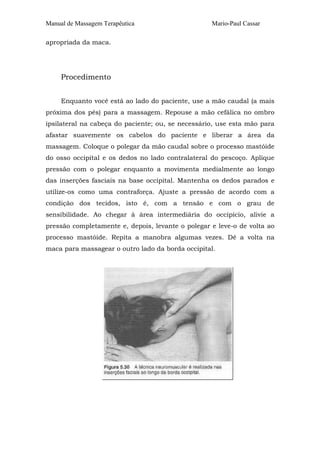 Manual de Massagem Terapêutica Mario-Paul Cassar
apropriada da maca.
Procedimento
Enquanto você está ao lado do paciente, use a mão caudal (a mais
próxima dos pés) para a massagem. Repouse a mão cefálica no ombro
ipsilateral na cabeça do paciente; ou, se necessário, use esta mão para
afastar suavemente os cabelos do paciente e liberar a área da
massagem. Coloque o polegar da mão caudal sobre o processo mastóide
do osso occipital e os dedos no lado contralateral do pescoço. Aplique
pressão com o polegar enquanto a movimenta medialmente ao longo
das inserções fasciais na base occipital. Mantenha os dedos parados e
utilize-os como uma contraforça. Ajuste a pressão de acordo com a
condição dos tecidos, isto é, com a tensão e com o grau de
sensibilidade. Ao chegar à área intermediária do occipício, alivie a
pressão completamente e, depois, levante o polegar e leve-o de volta ao
processo mastóide. Repita a manobra algumas vezes. Dê a volta na
maca para massagear o outro lado da borda occipital.
 