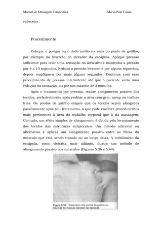 Manual de Massagem Terapêutica Mario-Paul Cassar
cabeceira.
Procedimento
Coloque o polegar ou o dedo médio na zona do ponto de gatilho,
por exemplo na inserção do elevador da escápula. Aplique pressão
suficiente para criar uma sensação na área-alvo e mantenha a pressão
por 6 a 10 segundos. Reduza a pressão levemente por alguns segundos,
depois reaplique-a por mais alguns segundos. Continue com esse
procedimento de pressas intermitente até que o paciente sinta uma
redução na sensação, ou por um máximo de 2 minutos.
Após o tratamento por pressão, realize alongamento passivo dos
tecidos, preferivelmente após resfriar a área com gelo, spray ou toalhas
frias. Os pontos de gatilho exigem que os tecidos sejam alongados
passivamente após seu tratamento, o que pode envolver procedimentos
mais pertinentes à área do trabalho corporal que à da massagem.
Contudo, um efeito simples de alongamento é obtido pelo levantamento
dos tecidos das estruturas subjacentes. Um método adicional ou
alternativo é aplicar um alongamento passivo entre as fibras do
músculo que está sendo tratado ou ao longo delas. A mobilização da
escápula, como descrita mais adiante, ilustra um método de
alongamento passivo nos músculos (Figuras 5.36 e 5.44).
 