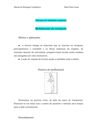 Manual de Massagem Terapêutica Mario-Paul Cassar
Técnica de trabalho corporal
Mobilização da escápula
Efeitos e aplicações
■ A técnica alonga os músculos que se inserem na escápula,
principalmente o rombóide e as fibras medianas do trapézio. As
conexões fasciais da articulação escápulo-costal (tecido mole) também
são alongadas por esse movimento.
■ A ação de rotação da técnica ajuda a mobilizar todo o ombro.
Postura do profissional
Permaneça na postura ereta, do lado da maca de tratamento.
Posicione-se em linha com o ombro do paciente e estenda seus braços
para o lado contralateral.
Procedimento
 