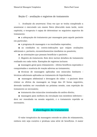 Manual de Massagem Terapêutica Mario-Paul Cassar
Seção C - avaliação e registros de tratamento
1. Avaliação da anamnese. Uma vez que se tenha completado a
anamnese e executado um exame físico (discutido mais tarde, neste
capítulo), o terapeuta é capaz de determinar os seguintes aspectos do
tratamento:
■ a adequação do tratamento por massagem para aquele paciente
em particular;
■ o programa de massagem e os resultados esperados;
■ as condições ou contra-indicações que exijam avaliações
adicionais e, portanto, encaminhamentos imediatos ou possíveis;
■ as orientações que possam beneficiar o paciente.
2. Registro do tratamento. Este deve incluir detalhes do tratamento
realizado em cada visita. Exemplos de registros incluem:
■ massagem geral para relaxamento - efeitos benéficos esperados e
conquistados e ausência de reação adversa ao tratamento;
■ técnicas de massagem aplicadas nos músculos lombares -
técnicas adicionais aplicadas ao tratamento de hiperlordose;
■ massagem abdominal e drenagem do cólon - o paciente deve
relatar os efeitos da massagem ao longo das 24 horas seguintes,
devendo também ser reavaliado na próxima sessão, com repetição do
tratamento se necessário;
■ tratamento dos músculos tensionados do ombro direito;
■ massagem para melhora da circulação nos membros inferiores -
deve ser reavaliada na sessão seguinte, e o tratamento repetido se
necessário.
A abordagem do tratamento
O valor terapêutico da massagem estende-se além do relaxamento,
embora este seja curativo e produza uma série de benefícios. A maior
 