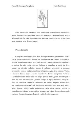 Manual de Massagem Terapêutica Mario-Paul Cassar
Uma alternativa é realizar essa técnica de deslizamento sentado na
borda da maca de massagem. Isso é eticamente correto desde que aceito
pelo paciente. Se você optar por essa postura, mantenha um pé no chão
para apoiar o peso de seu corpo.
Procedimento
Coloque o antebraço ou a mão mais próxima do paciente na crista
ilíaca, para estabilizar e limitar os movimentos do tronco e da perna.
Realize o deslizamento do lado mais alto da coluna, passando a palma e
os dedos da mão mais externa. Aplique a manobra a partir da área
sacral na direção cefálica (rumo à cabeça). Aumente a pressão
levemente, com as eminências tenar e hipotenar, na área lombar. Tenha
o cuidado de não causar tensão ou estender demais seu pulso. Flexione
o joelho frontal e mova todo seu corpo para a frente, para descarregar o
peso no final da manobra. Quando chegar à região torácica, coloque a
mão em concha e continue a manobra no ombro. Depois, avance com
um deslizamento superficial na direção caudal (ramo aos pés), até a
pelve lateral. Começando novamente pela área sacral, repita o
procedimento várias vezes. Adote sempre um ritmo lento, demorando
cerca de 5 segundos para chegar à região lombar superior.
 