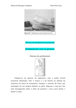 Manual de Massagem Terapêutica Mario-Paul Cassar
Técnica de deslizamento profundo
Deslizamento com os punhos
Postura do profissional
Coloque-se na postura de esgrimista, com o joelho frontal
levemente flexionado. Gire o tronco e o pé frontal na direção da
cabeceira da maca de tratamento. Coloque o cotovelo do braço que
massageia em seu próprio abdome ou pelve. Repouse a mão que não
está massageando sobre a pelve do paciente e use-a para firmar e
apoiar o corpo.
 