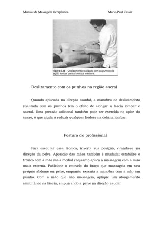 Manual de Massagem Terapêutica Mario-Paul Cassar
Deslizamento com os punhos na região sacral
Quando aplicada na direção caudal, a manobra de deslizamento
realizada com os punhos tem o efeito de alongar a fáscia lombar e
sacral. Uma pressão adicional também pode ser exercida no ápice do
sacro, o que ajuda a reduzir qualquer lordose na coluna lombar.
Postura do profissional
Para executar essa técnica, inverta sua posição, virando-se na
direção da pelve. Aposição das mãos também é mudada; estabilize o
tronco com a mão mais medial enquanto aplica a massagem com a mão
mais externa. Posicione o cotovelo do braço que massageia em seu
próprio abdome ou pelve, enquanto executa a manobra com a mão em
punho. Com a mão que não massageia, aplique um alongamento
simultâneo na fáscia, empurrando a pelve na direção caudal.
 