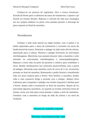 Manual de Massagem Terapêutica Mario-Paul Cassar
Coloque-se na postura de esgrimista. Gire o tronco levemente,
ficando de frente para a cabeceira da maca de tratamento, e aponte o pé
frontal na mesma direção. Repouse o cotovelo da mão que massageia
em seu próprio abdome ou pelve; essa posição permite a descarga do
peso corporal no final da manobra.
Procedimento
Coloque a mão mais lateral na região lombar, com a palma e os
dedos apontados para a maca de tratamento e curvados em torno da
borda lateral do tronco. Posicione o polegar no lado mais alto da coluna,
apontando para a cabeça. Flexione o polegar levemente na articulação
interfalangiana. Mantenha essa posição durante toda a manobra e evite
estender as articulações interfalangiana e metacarpofalangiana.
Repouse a outra mão na pelve do paciente e utilize-a para estabilizar o
torso. Realize deslizamento nos músculos paravertebrais com a ponta
do polegar, efetuando uma manobra curta de cerca de 5 cm. Acrescente
pressão no final da manobra, flexionando o joelho frontal e transferindo
todo seu peso corporal para a frente. Para facilitar a manobra, deslize
toda a mão enquanto dirige a pressão com o polegar. Aplique força
suficiente para comprimir o polegar nos tecidos enquanto o desliza para
a frente, depois solte-o novamente no final da manobra. Depois de ter
executado algumas manobras, ou quando os tecidos estiverem livres de
tensão, mova sua mão para outra posição e repita a série de manobras.
Continue com a manobra ao longo do lado da coluna e no nível da
escápula.
Técnica de trabalho corporal
Técnica neuromuscular nos
 