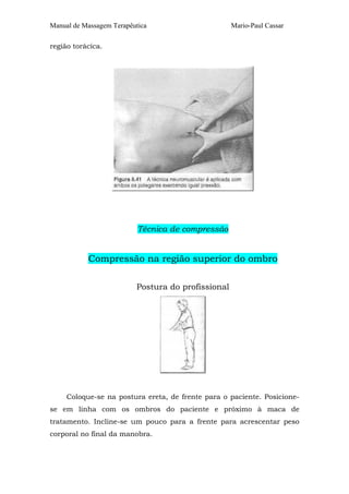 Manual de Massagem Terapêutica Mario-Paul Cassar
região torácica.
Técnica de compressão
Compressão na região superior do ombro
Postura do profissional
Coloque-se na postura ereta, de frente para o paciente. Posicione-
se em linha com os ombros do paciente e próximo à maca de
tratamento. Incline-se um pouco para a frente para acrescentar peso
corporal no final da manobra.
 