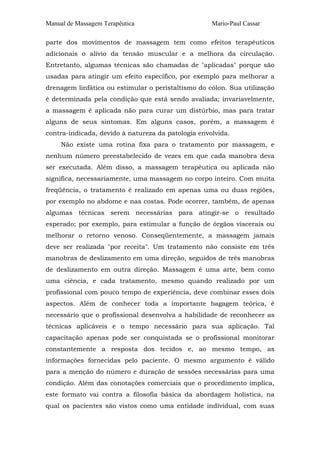 Manual de Massagem Terapêutica Mario-Paul Cassar
parte dos movimentos de massagem tem como efeitos terapêuticos
adicionais o alívio da tensão muscular e a melhora da circulação.
Entretanto, algumas técnicas são chamadas de "aplicadas" porque são
usadas para atingir um efeito específico, por exemplo para melhorar a
drenagem linfática ou estimular o peristaltismo do cólon. Sua utilização
é determinada pela condição que está sendo avaliada; invariavelmente,
a massagem é aplicada não para curar um distúrbio, mas para tratar
alguns de seus sintomas. Em alguns casos, porém, a massagem é
contra-indicada, devido à natureza da patologia envolvida.
Não existe uma rotina fixa para o tratamento por massagem, e
nenhum número preestabelecido de vezes em que cada manobra deva
ser executada. Além disso, a massagem terapêutica ou aplicada não
significa, necessariamente, uma massagem no corpo inteiro. Com muita
freqüência, o tratamento é realizado em apenas uma ou duas regiões,
por exemplo no abdome e nas costas. Pode ocorrer, também, de apenas
algumas técnicas serem necessárias para atingir-se o resultado
esperado; por exemplo, para estimular a função de órgãos viscerais ou
melhorar o retorno venoso. Conseqüentemente, a massagem jamais
deve ser realizada "por receita". Um tratamento não consiste em três
manobras de deslizamento em uma direção, seguidos de três manobras
de deslizamento em outra direção. Massagem é uma arte, bem como
uma ciência, e cada tratamento, mesmo quando realizado por um
profissional com pouco tempo de experiência, deve combinar esses dois
aspectos. Além de conhecer toda a importante bagagem teórica, é
necessário que o profissional desenvolva a habilidade de reconhecer as
técnicas aplicáveis e o tempo necessário para sua aplicação. Tal
capacitação apenas pode ser conquistada se o profissional monitorar
constantemente a resposta dos tecidos e, ao mesmo tempo, as
informações fornecidas pelo paciente. O mesmo argumento é válido
para a menção do número e duração de sessões necessárias para uma
condição. Além das conotações comerciais que o procedimento implica,
este formato vai contra a filosofia básica da abordagem holística, na
qual os pacientes são vistos como uma entidade individual, com suas
 