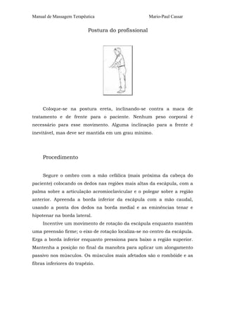 Manual de Massagem Terapêutica Mario-Paul Cassar
Postura do profissional
Coloque-se na postura ereta, inclinando-se contra a maca de
tratamento e de frente para o paciente. Nenhum peso corporal é
necessário para esse movimento. Alguma inclinação para a frente é
inevitável, mas deve ser mantida em um grau mínimo.
Procedimento
Segure o ombro com a mão cefálica (mais próxima da cabeça do
paciente) colocando os dedos nas regiões mais altas da escápula, com a
palma sobre a articulação acromioclavicular e o polegar sobre a região
anterior. Apreenda a borda inferior da escápula com a mão caudal,
usando a ponta dos dedos na borda medial e as eminências tenar e
hipotenar na borda lateral.
Incentive um movimento de rotação da escápula enquanto mantém
uma preensão firme; o eixo de rotação localiza-se no centro da escápula.
Erga a borda inferior enquanto pressiona para baixo a região superior.
Mantenha a posição no final da manobra para aplicar um alongamento
passivo nos músculos. Os músculos mais afetados são o rombóide e as
fibras inferiores do trapézio.
 