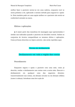 Manual de Massagem Terapêutica Mario-Paul Cassar
melhor fazer o paciente sentar-se em uma cadeira, enquanto você se
senta próximo a ele, aplicando o mesmo método para segurá-lo e apoiá-
lo. Esta também pode ser uma opção melhor se o paciente não sentir-se
confortável sentado na maca.
Efeitos e aplicações
■ A maior parte das manobras de massagem aqui apresentadas é
similar aos indicados quando o paciente em decúbito ventral. Ambos os
conjuntos de técnica compartilham os mesmos efeitos e aplicações.
Como já foram descritos no tópico anterior, não serão repetidos aqui.
Técnica de deslizamento
Deslizamento em toda a região das costas
Procedimento
Enquanto segura e apoia o paciente com uma mão, como já
descrito, realize o deslizamento nas costas com a outra mão. Execute o
deslizamento em qualquer uma das seguintes direções:
transversalmente nas costas, em direção circular ou em direção cefálica
(rumo à cabeça). Introduza uma leve ação de
 