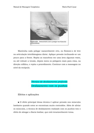 Manual de Massagem Terapêutica Mario-Paul Cassar
Mantenha cada polegar razoavelmente reto, ou flexione-o de leve
na articulação interfalangiana distai. Aplique pressão inclinando-se um
pouco para a frente. Repita as manobras em uma área algumas vezes,
ou até reduzir a tensão, depois mova os polegares mais para cima, na
direção cefálica, e repita o procedimento. Continue com a massagem no
nível da escápula.
Técnica de deslizamento profundo
Deslizamento com os punhos
Efeitos e aplicações
■ O efeito principal dessa técnica é aplicar pressão nos músculos
lombares quando estes se encontram muito contraídos. Além de aliviar
os músculos, a técnica de deslizamento realizado com os punhos tem o
efeito de alongar a fáscia lombar, que está invariavelmente tensa.
 