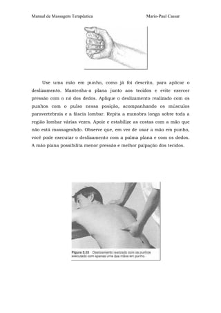 Manual de Massagem Terapêutica Mario-Paul Cassar
Use uma mão em punho, como já foi descrito, para aplicar o
deslizamento. Mantenha-a plana junto aos tecidos e evite exercer
pressão com o nó dos dedos. Aplique o deslizamento realizado com os
punhos com o pulso nessa posição, acompanhando os músculos
paravertebrais e a fáscia lombar. Repita a manobra longa sobre toda a
região lombar várias vezes. Apoie e estabilize as costas com a mão que
não está massageahdo. Observe que, em vez de usar a mão em punho,
você pode executar o deslizamento com a palma plana e com os dedos.
A mão plana possibilita menor pressão e melhor palpação dos tecidos.
 