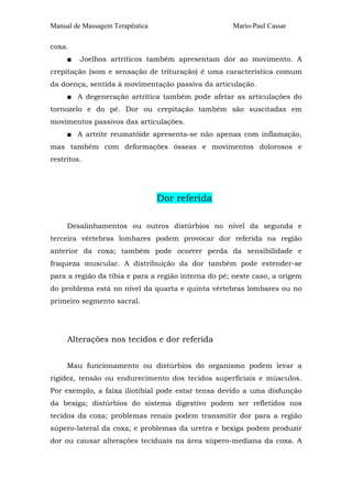 Manual de Massagem Terapêutica Mario-Paul Cassar
coxa.
■ Joelhos artríticos também apresentam dor ao movimento. A
crepitação (som e sensação de trituração) é uma característica comum
da doença, sentida à movimentação passiva da articulação.
■ A degeneração artrítica também pode afetar as articulações do
tornozelo e do pé. Dor ou crepitação também são suscitadas em
movimentos passivos das articulações.
■ A artrite reumatóide apresenta-se não apenas com inflamação,
mas também com deformações ósseas e movimentos dolorosos e
restritos.
Dor referida
Desalinhamentos ou outros distúrbios no nível da segunda e
terceira vértebras lombares podem provocar dor referida na região
anterior da coxa; também pode ocorrer perda da sensibilidade e
fraqueza muscular. A distribuição da dor também pode estender-se
para a região da tíbia e para a região interna do pé; neste caso, a origem
do problema está no nível da quarta e quinta vértebras lombares ou no
primeiro segmento sacral.
Alterações nos tecidos e dor referida
Mau funcionamento ou distúrbios do organismo podem levar a
rigidez, tensão ou endurecimento dos tecidos superficiais e músculos.
Por exemplo, a faixa iliotibial pode estar tensa devido a uma disfunção
da bexiga; distúrbios do sistema digestivo podem ser refletidos nos
tecidos da coxa; problemas renais podem transmitir dor para a região
súpero-lateral da coxa; e problemas da uretra e bexiga podem produzir
dor ou causar alterações teciduais na área súpero-mediana da coxa. A
 