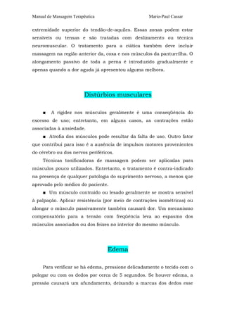 Manual de Massagem Terapêutica Mario-Paul Cassar
extremidade superior do tendão-de-aquiles. Essas zonas podem estar
sensíveis ou tensas e são tratadas com deslizamento ou técnica
neuromuscular. O tratamento para a ciática também deve incluir
massagem na região anterior da, coxa e nos músculos da panturrilha. O
alongamento passivo de toda a perna é introduzido gradualmente e
apenas quando a dor aguda já apresentou alguma melhora.
Distúrbios musculares
■ A rigidez nos músculos geralmente é uma conseqüência do
excesso de uso; entretanto, em alguns casos, as contrações estão
associadas à ansiedade.
■ Atrofia dos músculos pode resultar da falta de uso. Outro fator
que contribui para isso é a ausência de impulsos motores provenientes
do cérebro ou dos nervos periféricos.
Técnicas tonificadoras de massagem podem ser aplicadas para
músculos pouco utilizados. Entretanto, o tratamento é contra-indicado
na presença de qualquer patologia do suprimento nervoso, a menos que
aprovado pelo médico do paciente.
■ Um músculo contraído ou lesado geralmente se mostra sensível
à palpação. Aplicar resistência (por meio de contrações isométricas) ou
alongar o músculo passivamente também causará dor. Um mecanismo
compensatório para a tensão com freqüência leva ao espasmo dos
músculos associados ou dos feixes no interior do mesmo músculo.
Edema
Para verificar se há edema, pressione delicadamente o tecido com o
polegar ou com os dedos por cerca de 5 segundos. Se houver edema, a
pressão causará um afundamento, deixando a marcas dos dedos esse
 