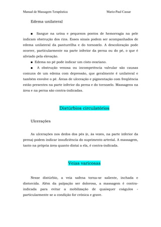 Manual de Massagem Terapêutica Mario-Paul Cassar
Edema unilateral
■ Sangue na urina e pequenos pontos de hemorragia na pele
indicam obstrução dos rins. Esses sinais podem ser acompanhados de
edema unilateral da panturrilha e do tornozelo. A descoloração pode
ocorrer, particularmente na parte inferior da perna ou do pé, o que é
aliviado pela elevação.
■ Edema no pé pode indicar um cisto ovariano.
■ A obstrução venosa ou incompetência valvular são causas
comuns de um edema com depressão, que geralmente é unilateral e
também envolve o pé. Áreas de ulceração e pigmentação com freqüência
estão presentes na parte inferior da perna e do tornozelo. Massagens na
área e na perna são contra-indicadas.
Distúrbios circulatórios
Ulcerações
As ulcerações nos dedos dos pés (e, às vezes, na parte inferior da
perna) podem indicar insuficiência do suprimento arterial. A massagem,
tanto na própria área quanto distai a ela, é contra-indicada.
Veias varicosas
Nesse distúrbio, a veia safena torna-se saliente, inchada e
distorcida. Além da palpação ser dolorosa, a massagem é contra-
indicada para evitar a mobilização de quaisquer coágulos -
particularmente se a condição for crônica e grave.
 