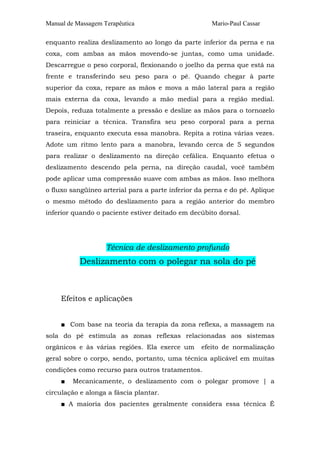 Manual de Massagem Terapêutica Mario-Paul Cassar
enquanto realiza deslizamento ao longo da parte inferior da perna e na
coxa, com ambas as mãos movendo-se juntas, como uma unidade.
Descarregue o peso corporal, flexionando o joelho da perna que está na
frente e transferindo seu peso para o pé. Quando chegar à parte
superior da coxa, repare as mãos e mova a mão lateral para a região
mais externa da coxa, levando a mão medial para a região medial.
Depois, reduza totalmente a pressão e deslize as mãos para o tornozelo
para reiniciar a técnica. Transfira seu peso corporal para a perna
traseira, enquanto executa essa manobra. Repita a rotina várias vezes.
Adote um ritmo lento para a manobra, levando cerca de 5 segundos
para realizar o deslizamento na direção cefálica. Enquanto efetua o
deslizamento descendo pela perna, na direção caudal, você também
pode aplicar uma compressão suave com ambas as mãos. Isso melhora
o fluxo sangüíneo arterial para a parte inferior da perna e do pé. Aplique
o mesmo método do deslizamento para a região anterior do membro
inferior quando o paciente estiver deitado em decúbito dorsal.
Técnica de deslizamento profundo
Deslizamento com o polegar na sola do pé
Efeitos e aplicações
■ Com base na teoria da terapia da zona reflexa, a massagem na
sola do pé estimula as zonas reflexas relacionadas aos sistemas
orgânicos e às várias regiões. Ela exerce um efeito de normalização
geral sobre o corpo, sendo, portanto, uma técnica aplicável em muitas
condições como recurso para outros tratamentos.
■ Mecanicamente, o deslizamento com o polegar promove | a
circulação e alonga a fáscia plantar.
■ A maioria dos pacientes geralmente considera essa técnica É
 