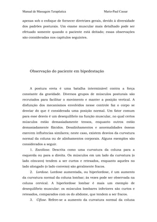 Manual de Massagem Terapêutica Mario-Paul Cassar
apenas sob o enfoque de fornecer diretrizes gerais, devido à diversidade
dos padrões posturais. Um exame muscular mais detalhado pode ser
efetuado somente quando o paciente está deitado; essas observações
são consideradas nos capítulos seguintes.
Observação do paciente em bipedestação
A postura ereta é uma batalha interminável contra a força
constante da gravidade. Diversos grupos de músculos posturais são
recrutados para facilitar o movimento e manter a posição vertical. A
disfunção dos mecanismos envolvidos nesse controle faz o corpo se
desviar do que é considerada uma posição normal. Um fator comum
para esse desvio é um desequilíbrio na função muscular, no qual certos
músculos estão demasiadamente tensos, enquanto outros estão
demasiadamente flácidos. Desalinhamentos e anormalidades ósseas
exercem influências similares; neste caso, existem desvios da curvatura
normal da coluna ou de alinhamentos corporais. Alguns exemplos são
considerados a seguir.
1. Escoliose. Descrita como uma curvatura da coluna para a
esquerda ou para a direita. Os músculos em um lado da curvatura (o
lado côncavo) tendem a ser curtos e retesados, enquanto aqueles no
lado alongado (o lado convexo) são geralmente fracos.
2. Lordose. Lordose aumentada, ou hiperlordose, é um aumento
da curvatura normal da coluna lombar; às vezes pode ser observada na
coluna cervical. A hiperlordose lombar é mais um exemplo de
desequilíbrio muscular: os músculos lombares inferiores são curtos e
retesados, comparados com os do abdome, que tendem a ser fracos.
3. Cifose. Refere-se a aumento da curvatura normal da coluna
 