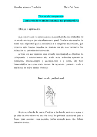 Manual de Massagem Terapêutica Mario-Paul Cassar
Técnica de compressão
Compressão e amassamento na panturrilha
Efeitos e aplicações
■ A compressão e o amassamento na panturrilha são incluídos na
rotina de massagem para o relaxamento geral. Também são usados de
modo mais específico para a contratura e a congestão musculares, que
ocorrem após longos penedos na posição em pé, uso excessivo dos
músculos ou períodos de inatividade.
■ Uma vez que exercem uma pressão considerável, as técnicas de
compressão e amassamento são ainda mais indicadas quando os
músculos, principalmente o gastrocnêmio e o sóleo, são bem
desenvolvidos ou estão muito tensos. O esportista, portanto, tende a
beneficiar-se muito dessas técnicas.
Postura do profissional
Sente-se à borda da maca. Flexione o joelho do paciente e apoie o
pé dele em seu ombro ou em seu tórax. Se precisar inclinar-se para a
frente para assumir essa posição, tenha cuidado para não dobrar
demais o tronco.
 